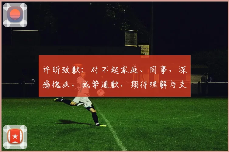 许昕致歉：对不起家庭、同事，深感愧疚，诚挚道歉，期待理解与支持，共度难关。