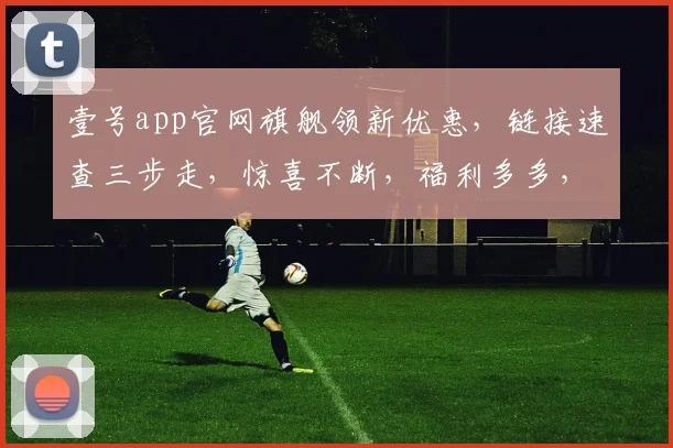 壹号app官网旗舰领新优惠，链接速查三步走，惊喜不断，福利多多，不容错过，立即体验