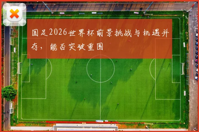 国足2026世界杯前景挑战与机遇并存，能否突破重围