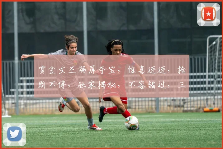 赏金女王满屏夺宝，惊喜连连，抢购不停，独家揭秘，不容错过，三重福利等你来