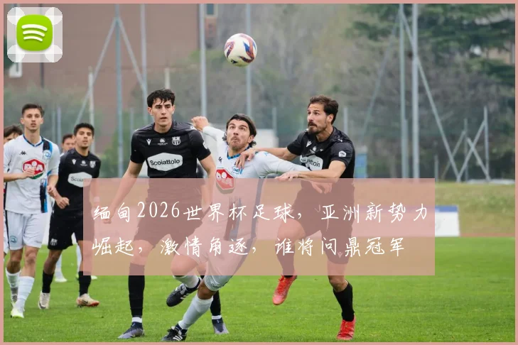 缅甸2026世界杯足球，亚洲新势力崛起，激情角逐，谁将问鼎冠军