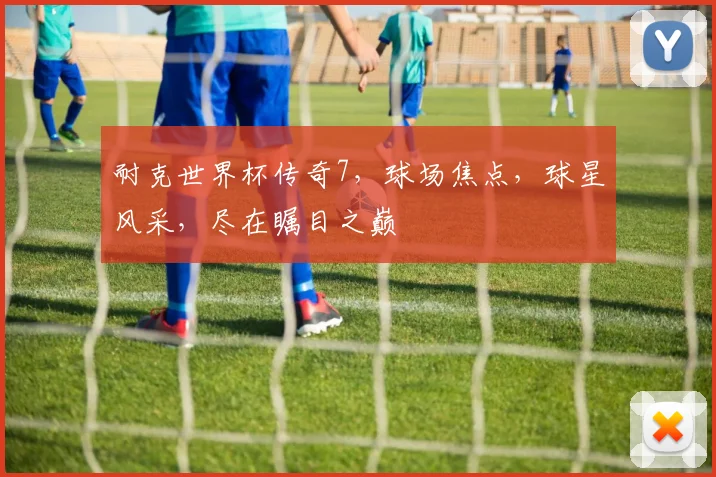 耐克世界杯传奇7，球场焦点，球星风采，尽在瞩目之巅