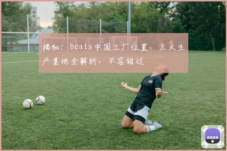 揭秘：beats中国工厂位置，三大生产基地全解析，不容错过