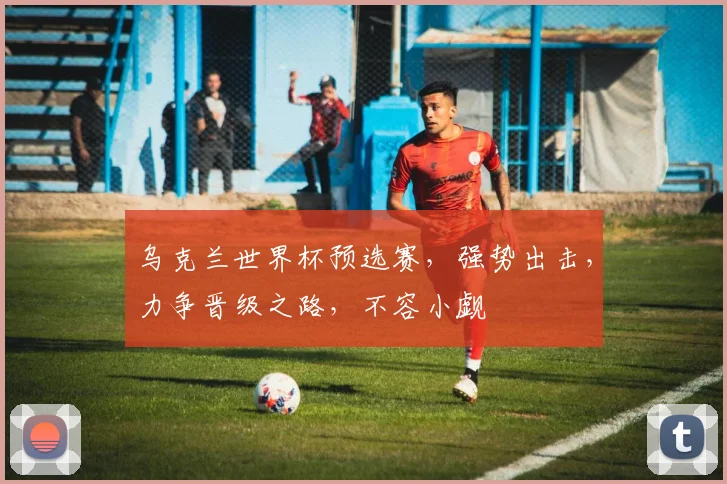 乌克兰世界杯预选赛，强势出击，力争晋级之路，不容小觑