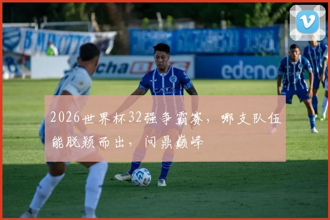 2026世界杯32强争霸赛，哪支队伍能脱颖而出，问鼎巅峰