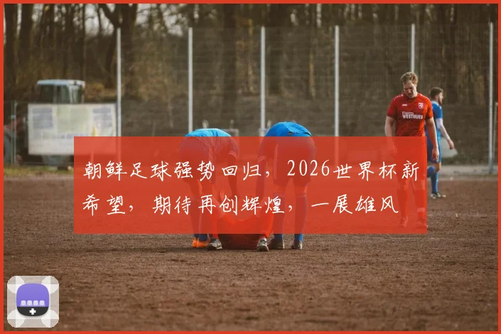 朝鲜足球强势回归，2026世界杯新希望，期待再创辉煌，一展雄风