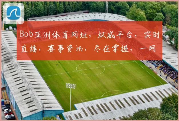Bob亚洲体育网址，权威平台，实时直播，赛事资讯，尽在掌握，一网打尽